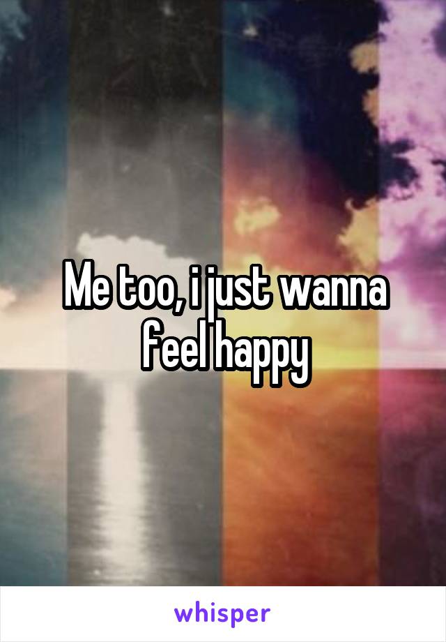 Me too, i just wanna feel happy