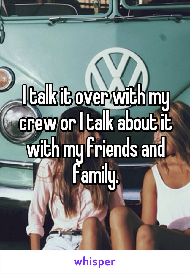 I talk it over with my crew or I talk about it with my friends and family.