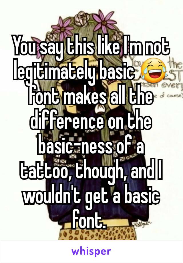 You say this like I'm not legitimately basic 😂 font makes all the difference on the basic-ness of a tattoo, though, and I wouldn't get a basic font. 