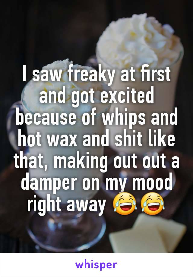 I saw freaky at first and got excited because of whips and hot wax and shit like that, making out out a damper on my mood right away 😂😂