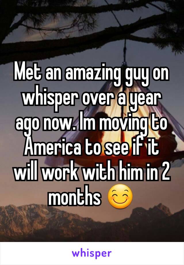 Met an amazing guy on whisper over a year ago now. Im moving to America to see if it will work with him in 2 months 😊