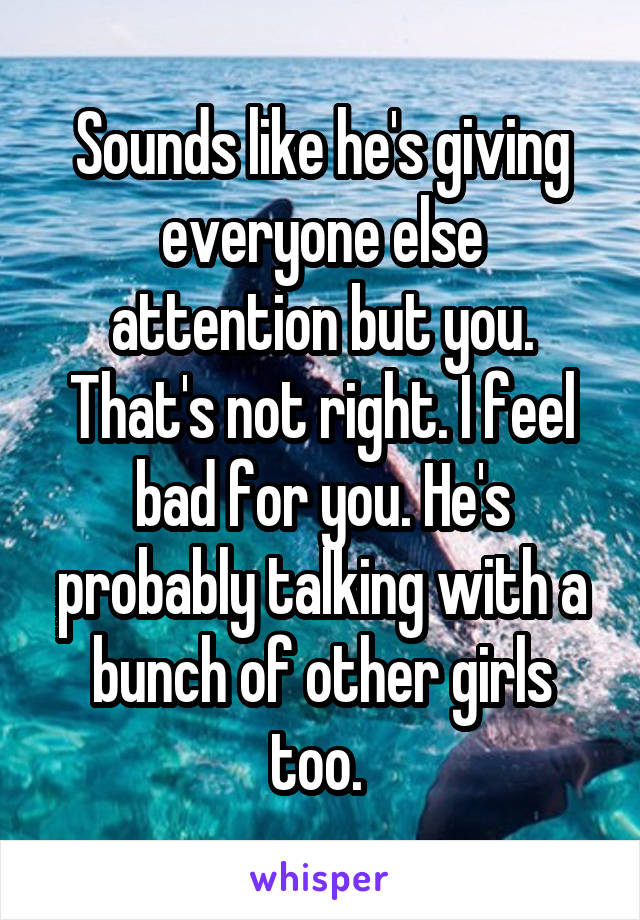 Sounds like he's giving everyone else attention but you. That's not right. I feel bad for you. He's probably talking with a bunch of other girls too. 