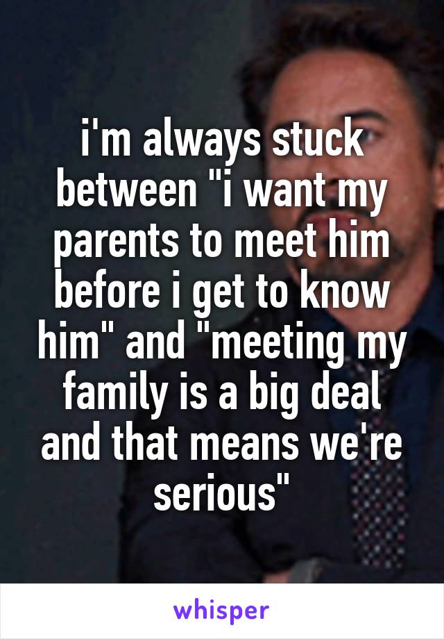 i'm always stuck between "i want my parents to meet him before i get to know him" and "meeting my family is a big deal and that means we're serious"