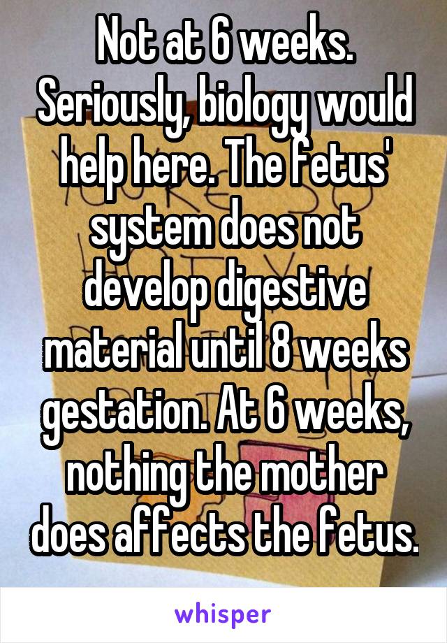 Not at 6 weeks. Seriously, biology would help here. The fetus' system does not develop digestive material until 8 weeks gestation. At 6 weeks, nothing the mother does affects the fetus. 