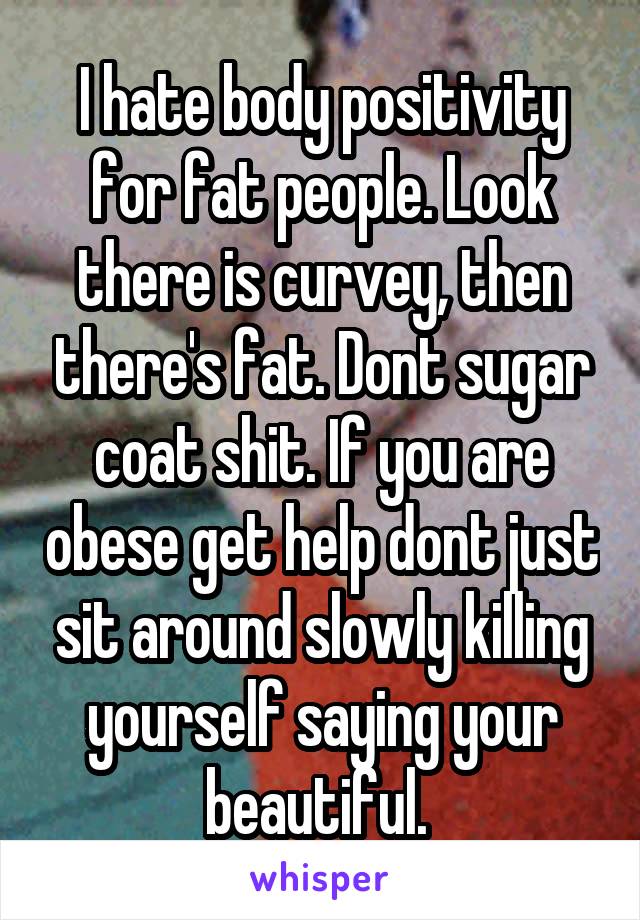I hate body positivity for fat people. Look there is curvey, then there's fat. Dont sugar coat shit. If you are obese get help dont just sit around slowly killing yourself saying your beautiful. 
