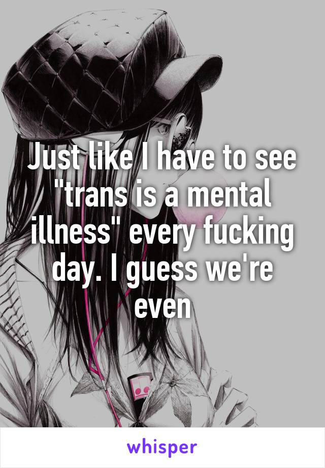 Just like I have to see "trans is a mental illness" every fucking day. I guess we're even