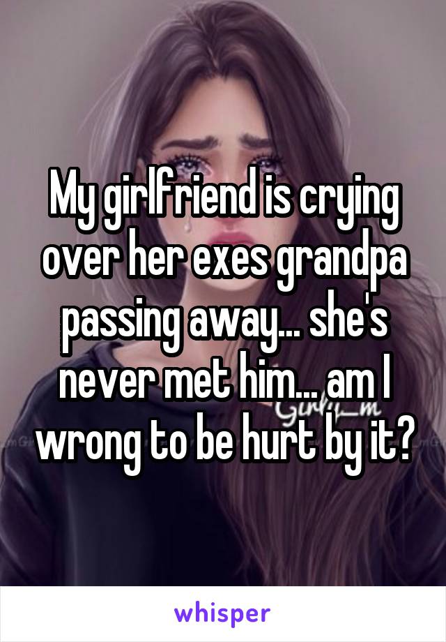 My girlfriend is crying over her exes grandpa passing away... she's never met him... am I wrong to be hurt by it?