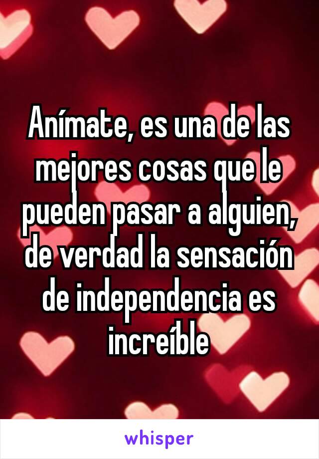 Anímate, es una de las mejores cosas que le pueden pasar a alguien, de verdad la sensación de independencia es increíble