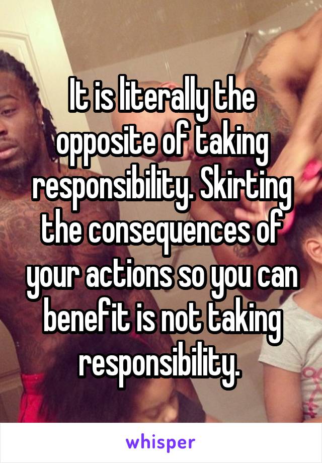 It is literally the opposite of taking responsibility. Skirting the consequences of your actions so you can benefit is not taking responsibility. 