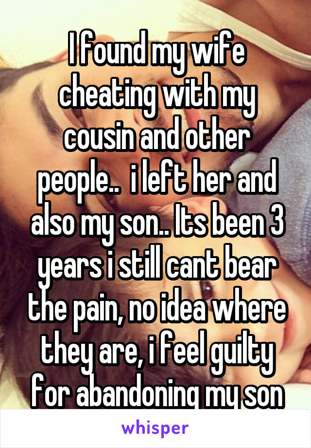 I found my wife cheating with my cousin and other people..  i left her and also my son.. Its been 3 years i still cant bear the pain, no idea where they are, i feel guilty for abandoning my son