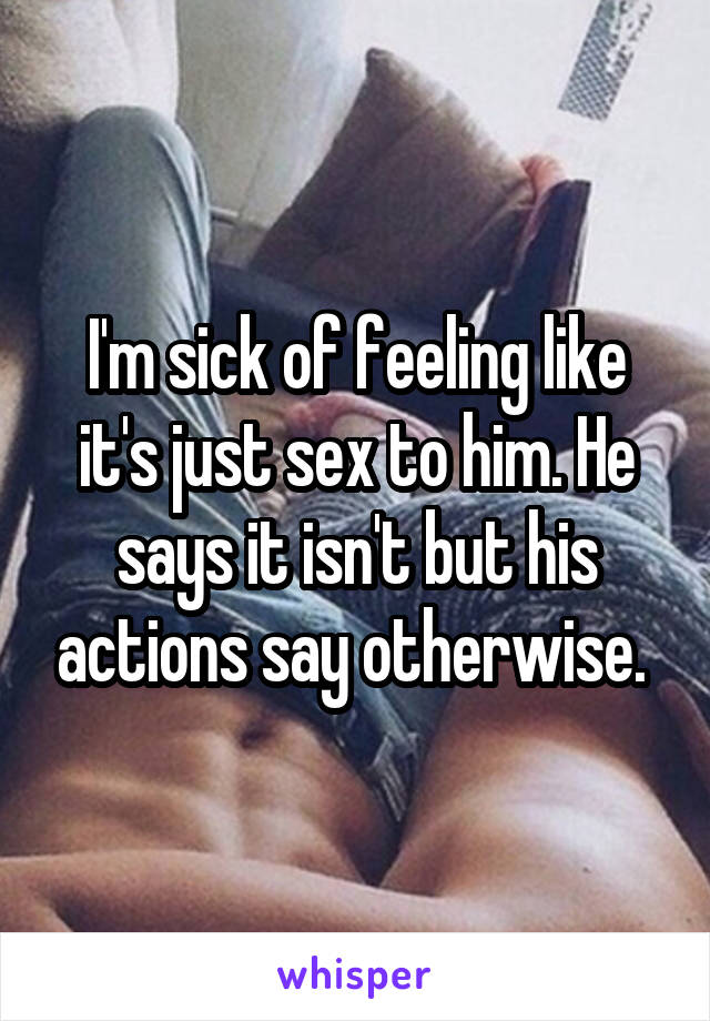 I'm sick of feeling like it's just sex to him. He says it isn't but his actions say otherwise. 