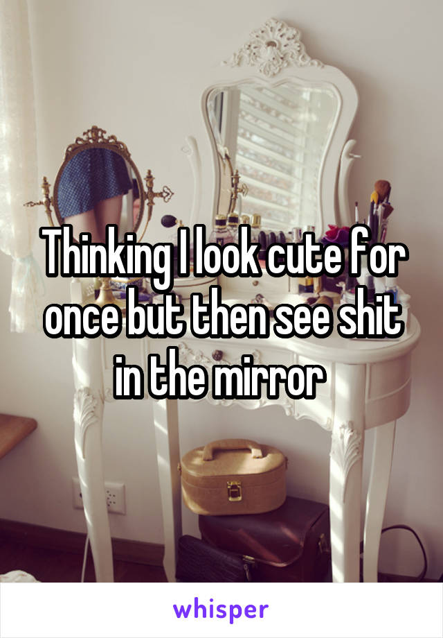 Thinking I look cute for once but then see shit in the mirror 