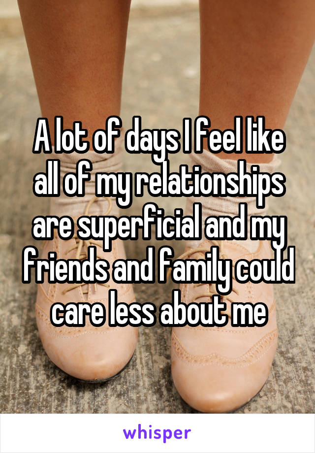 A lot of days I feel like all of my relationships are superficial and my friends and family could care less about me