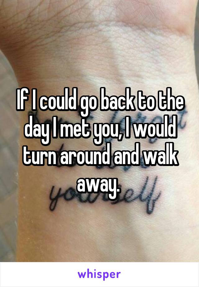 If I could go back to the day I met you, I would turn around and walk away. 