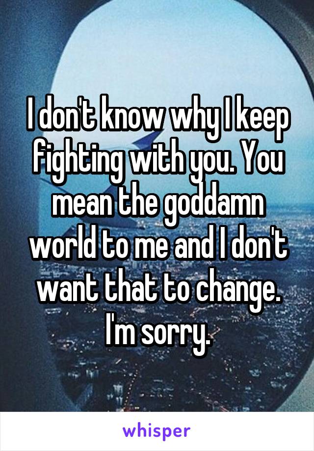 I don't know why I keep fighting with you. You mean the goddamn world to me and I don't want that to change. I'm sorry.