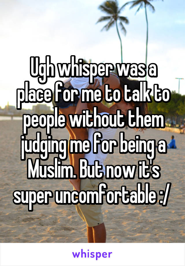 Ugh whisper was a place for me to talk to people without them judging me for being a Muslim. But now it's super uncomfortable :/ 