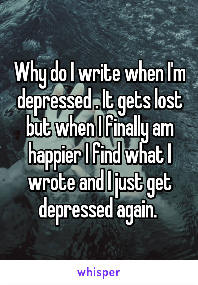 Why do I write when I'm depressed . It gets lost but when I finally am happier I find what I wrote and I just get depressed again. 