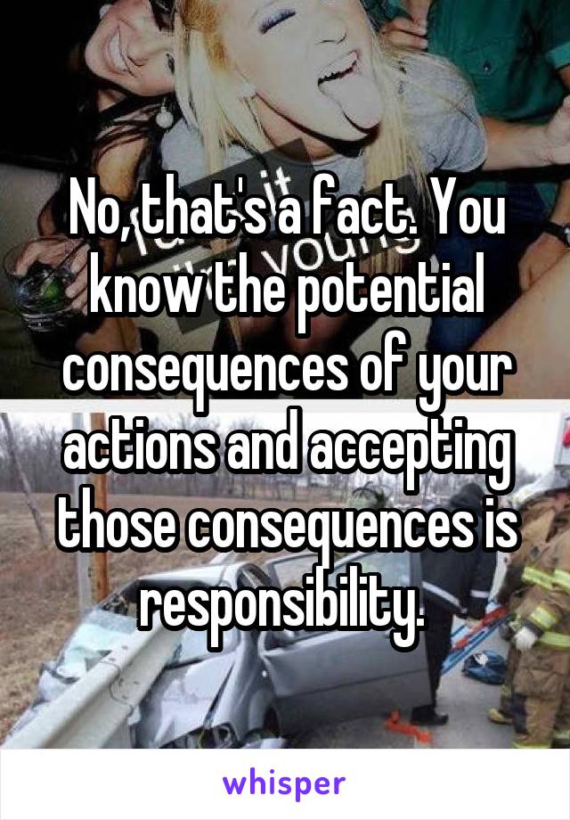 No, that's a fact. You know the potential consequences of your actions and accepting those consequences is responsibility. 