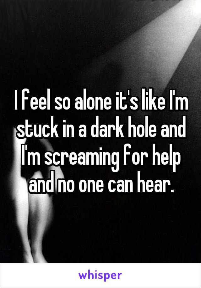 I feel so alone it's like I'm stuck in a dark hole and I'm screaming for help and no one can hear.