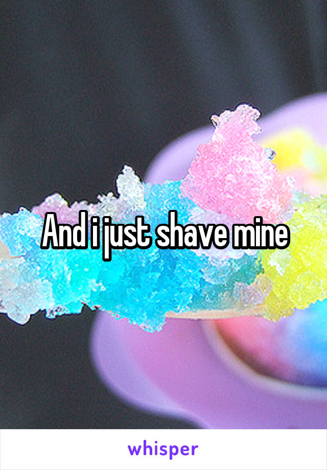 And i just shave mine