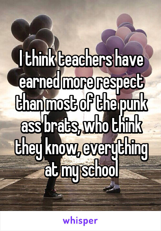 I think teachers have earned more respect than most of the punk ass brats, who think they know, everything at my school