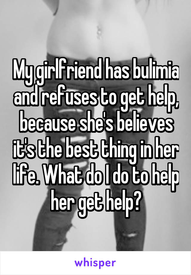 My girlfriend has bulimia and refuses to get help, because she's believes it's the best thing in her life. What do I do to help her get help?