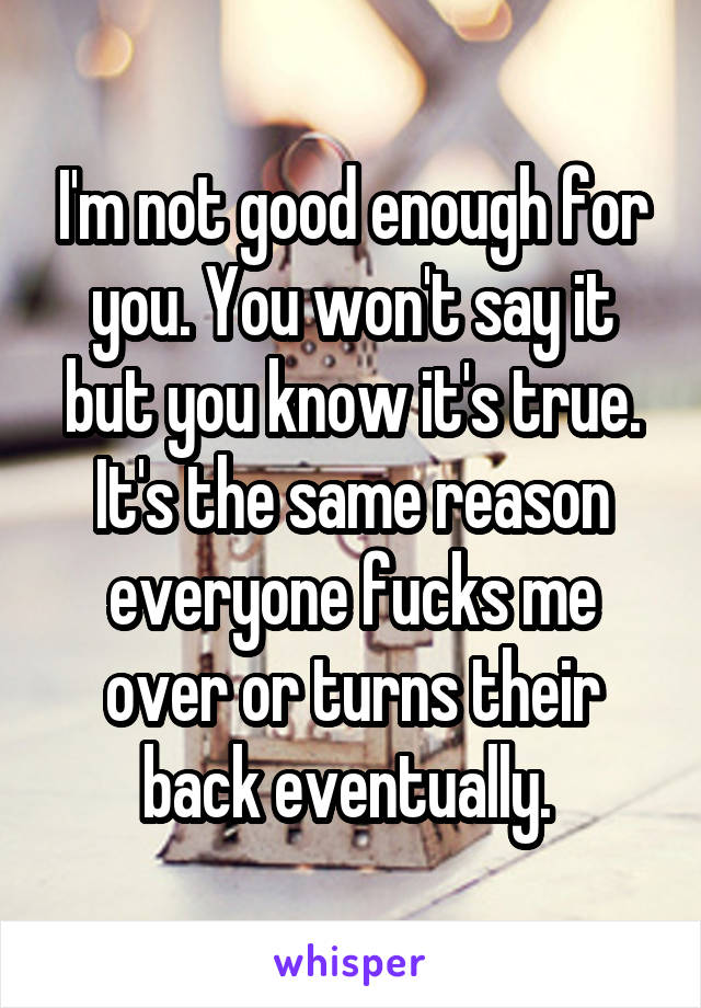 I'm not good enough for you. You won't say it but you know it's true. It's the same reason everyone fucks me over or turns their back eventually. 