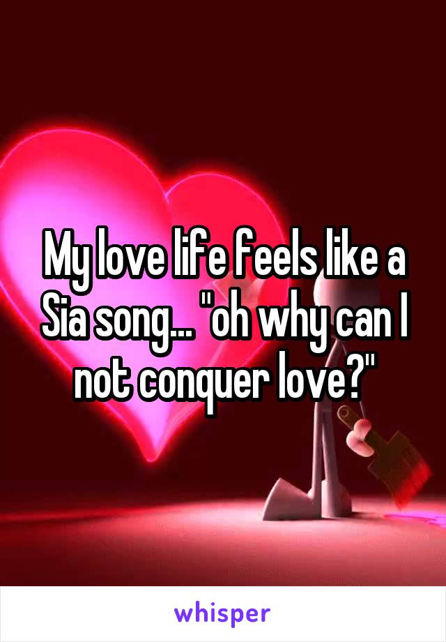 My love life feels like a Sia song... "oh why can I not conquer love?"