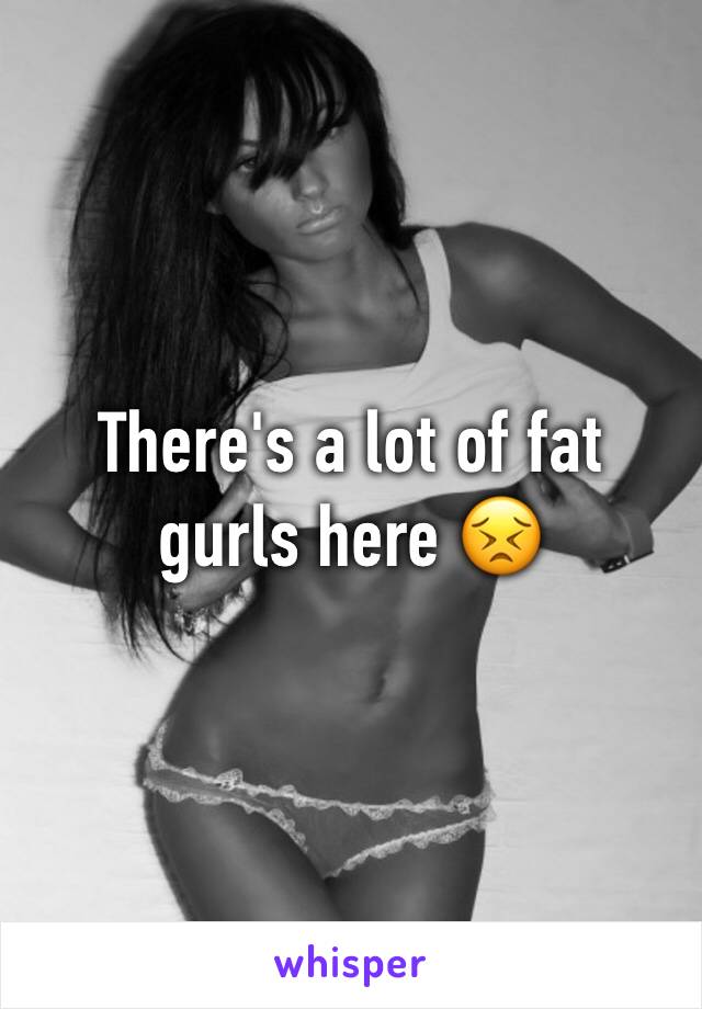 There's a lot of fat gurls here 😣