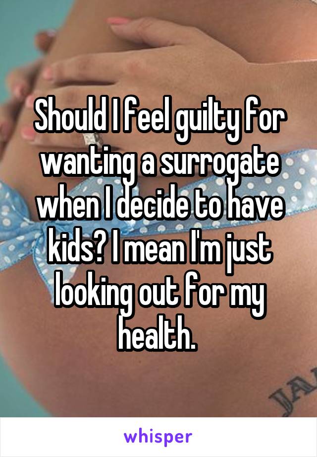 Should I feel guilty for wanting a surrogate when I decide to have kids? I mean I'm just looking out for my health. 