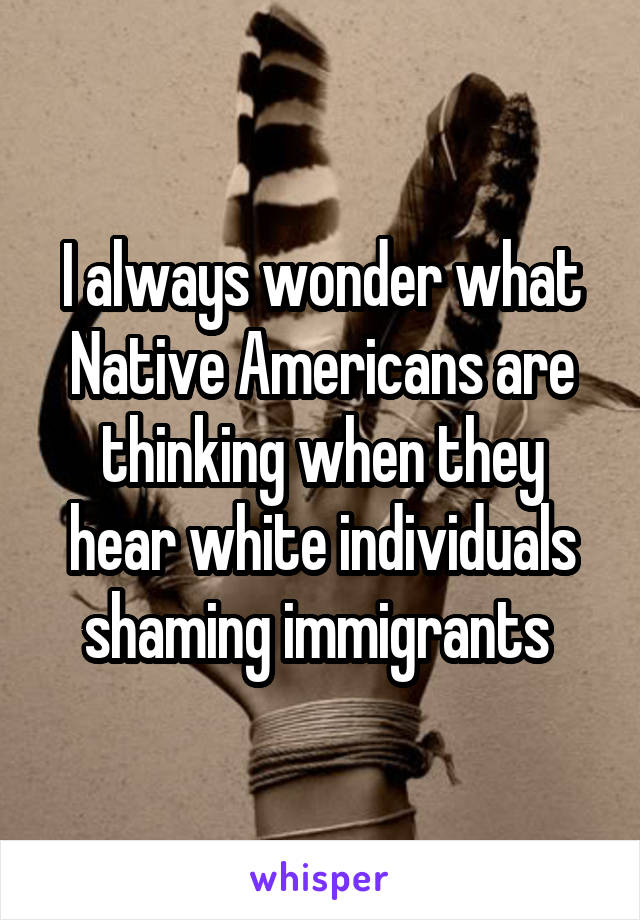 I always wonder what Native Americans are thinking when they hear white individuals shaming immigrants 