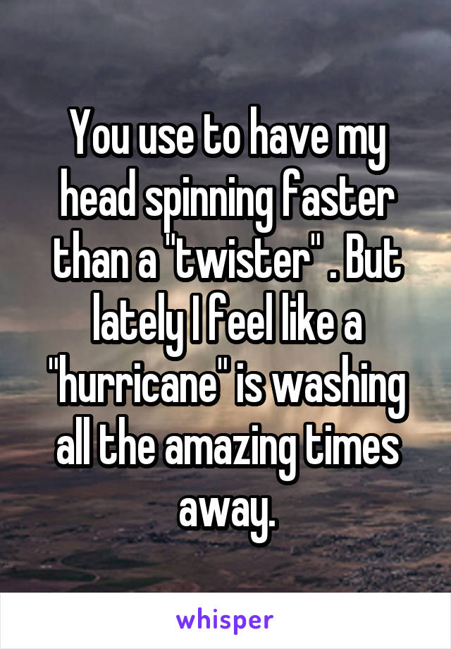 You use to have my head spinning faster than a "twister" . But lately I feel like a "hurricane" is washing all the amazing times away.
