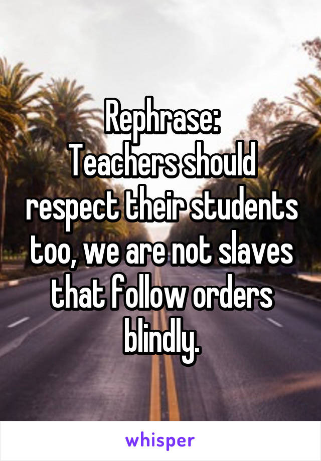 Rephrase:
Teachers should respect their students too, we are not slaves that follow orders blindly.