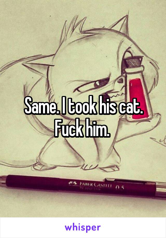 Same. I took his cat. Fuck him. 