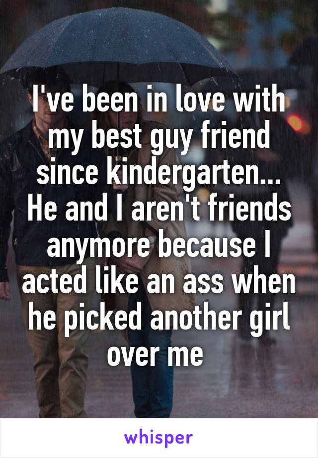 I've been in love with my best guy friend since kindergarten... He and I aren't friends anymore because I acted like an ass when he picked another girl over me 