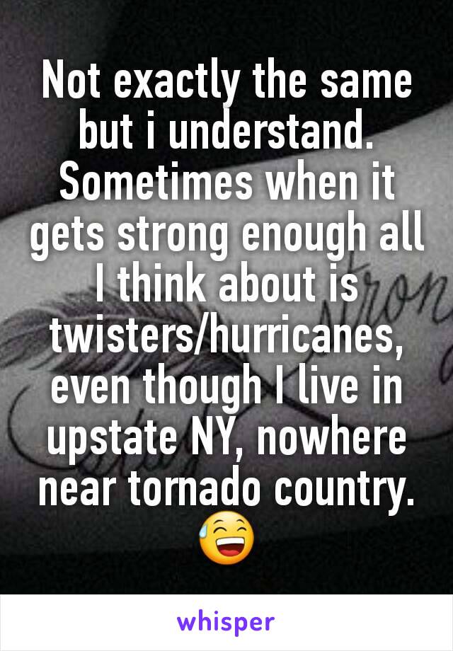 Not exactly the same but i understand. Sometimes when it gets strong enough all I think about is twisters/hurricanes, even though I live in upstate NY, nowhere near tornado country.  😅