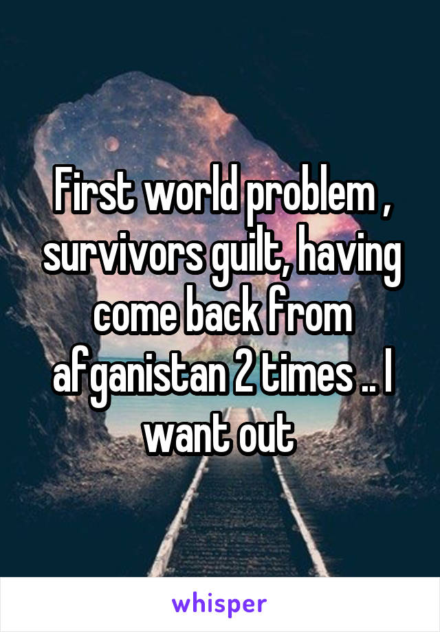 First world problem , survivors guilt, having come back from afganistan 2 times .. I want out 