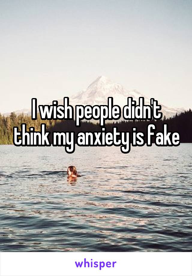 I wish people didn't think my anxiety is fake 
