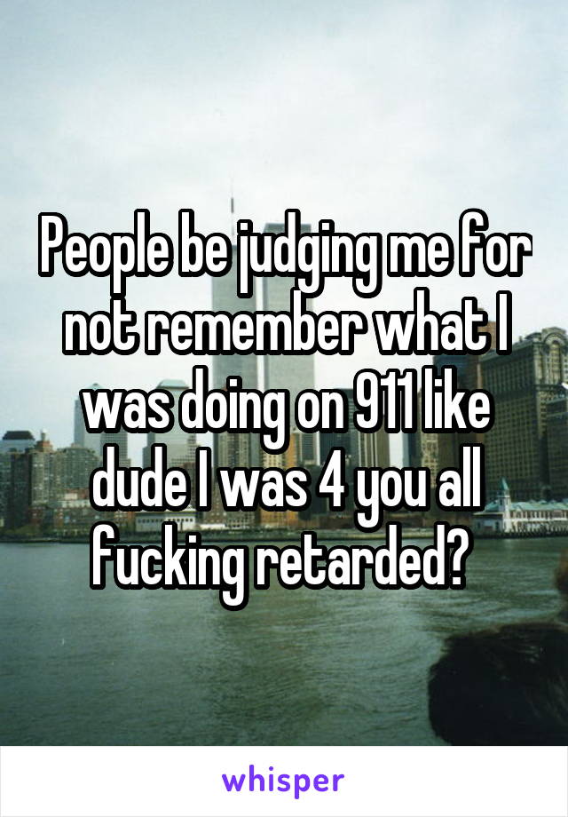 People be judging me for not remember what I was doing on 911 like dude I was 4 you all fucking retarded? 