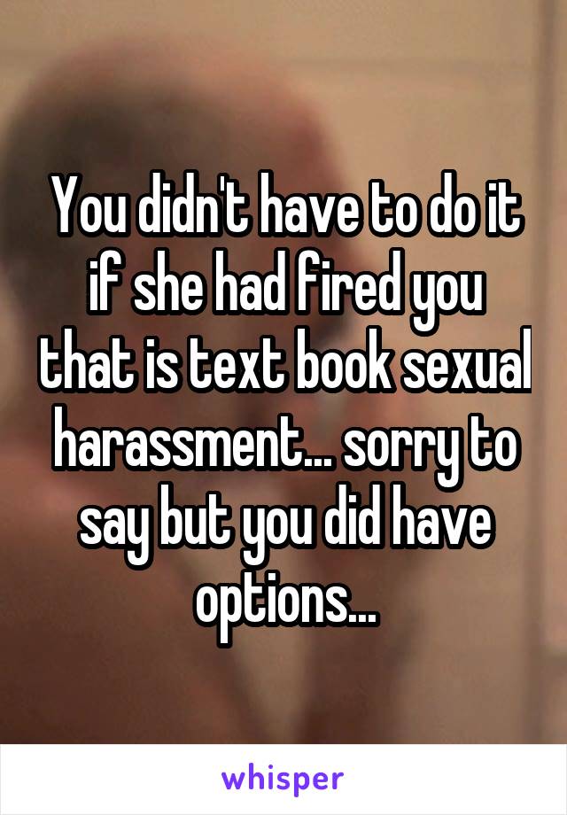You didn't have to do it if she had fired you that is text book sexual harassment... sorry to say but you did have options...