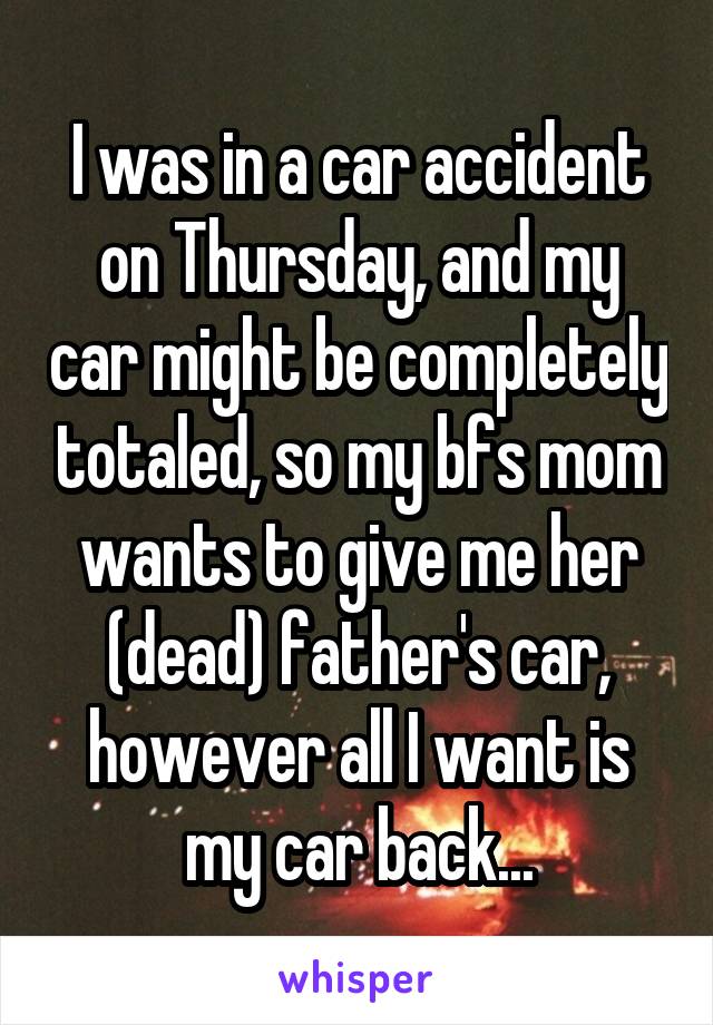 I was in a car accident on Thursday, and my car might be completely totaled, so my bfs mom wants to give me her (dead) father's car, however all I want is my car back...