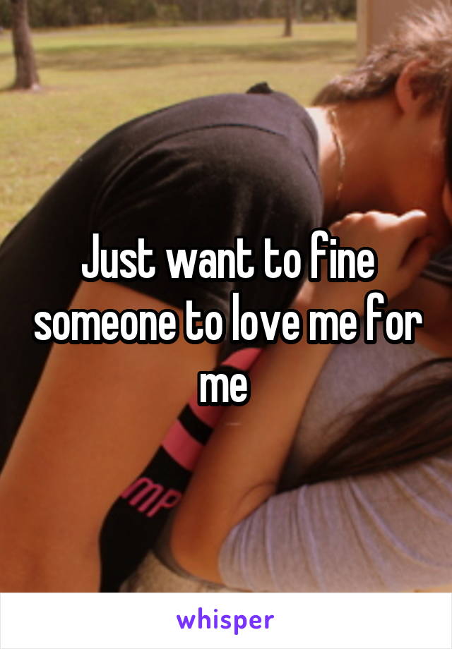 Just want to fine someone to love me for me 