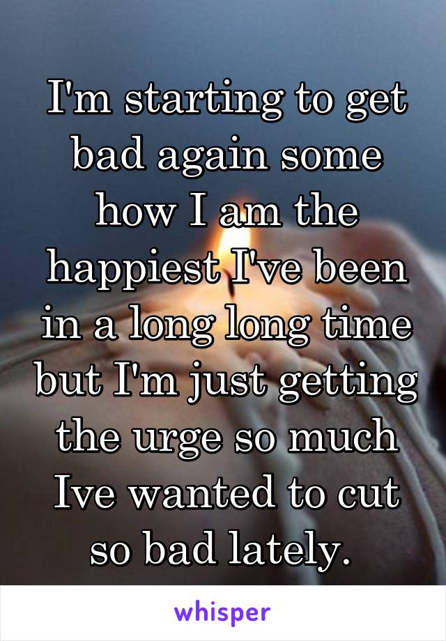 I'm starting to get bad again some how I am the happiest I've been in a long long time but I'm just getting the urge so much Ive wanted to cut so bad lately. 