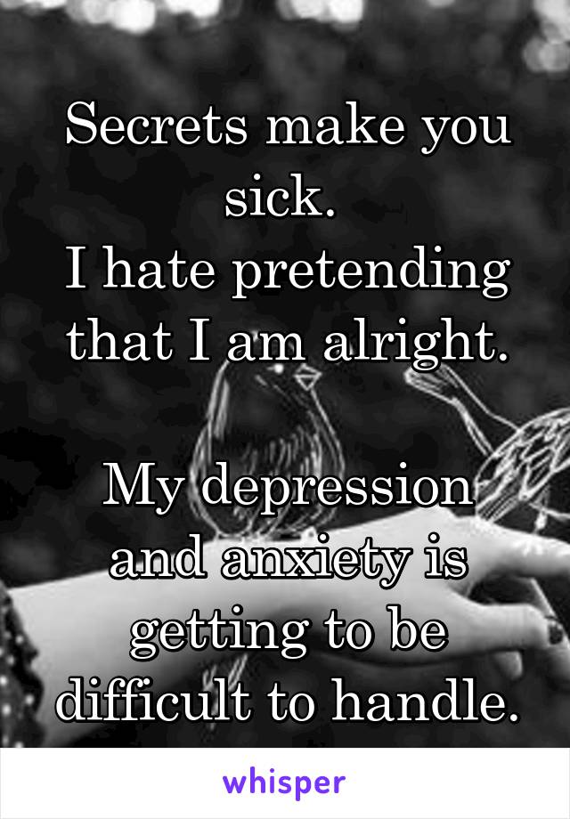 Secrets make you sick. 
I hate pretending that I am alright.

My depression and anxiety is getting to be difficult to handle.