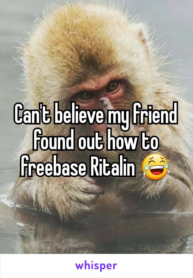 Can't believe my friend found out how to freebase Ritalin 😂