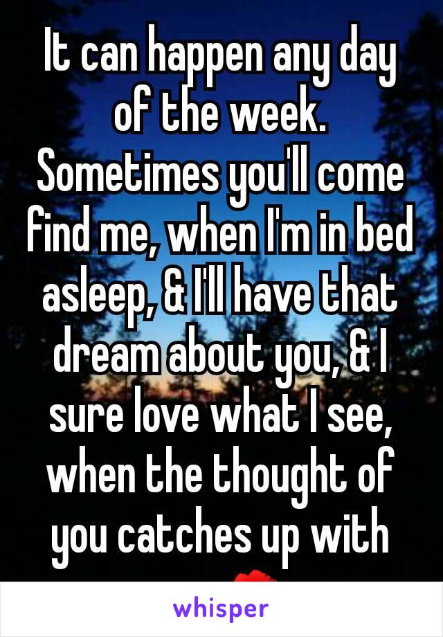 It can happen any day of the week. Sometimes you'll come find me, when I'm in bed asleep, & I'll have that dream about you, & I sure love what I see, when the thought of you catches up with me. 💋