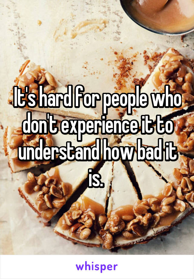 It's hard for people who don't experience it to understand how bad it is. 