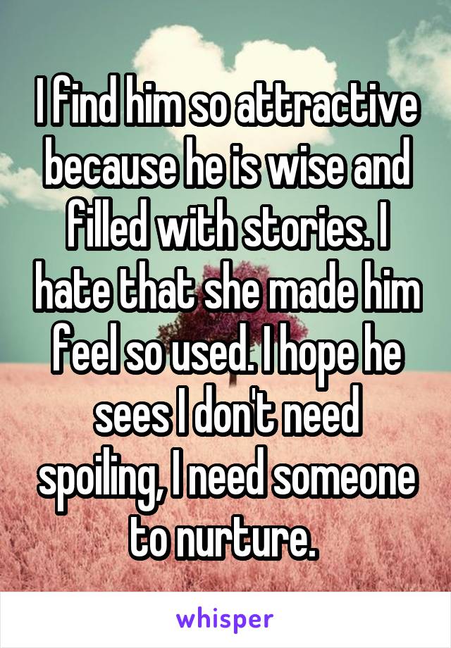 I find him so attractive because he is wise and filled with stories. I hate that she made him feel so used. I hope he sees I don't need spoiling, I need someone to nurture. 