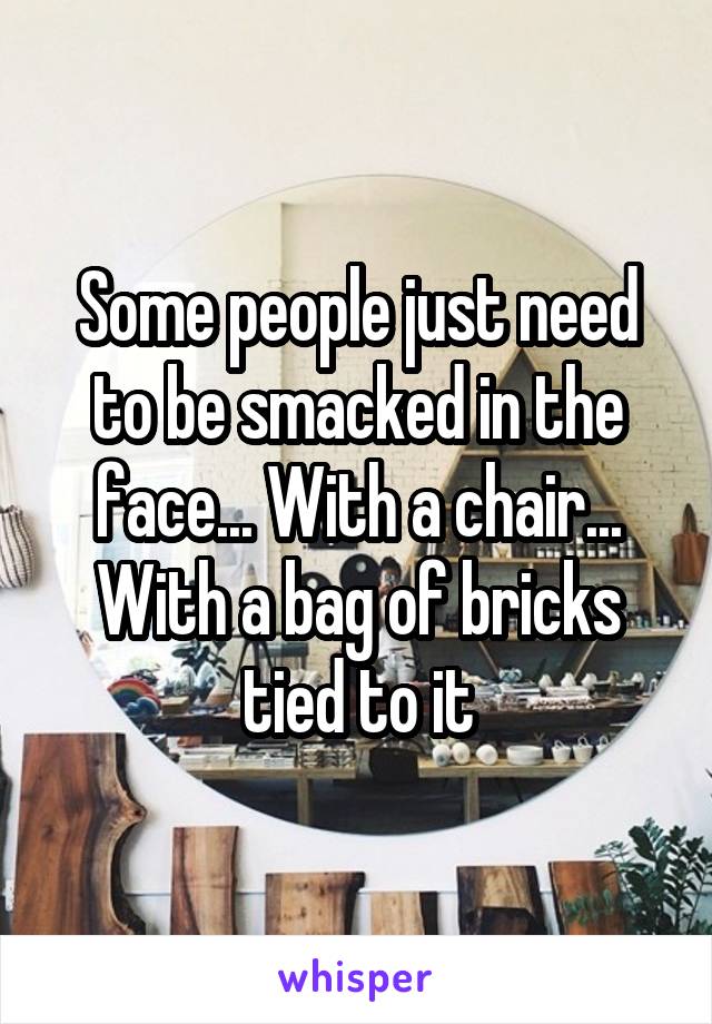 Some people just need to be smacked in the face... With a chair... With a bag of bricks tied to it