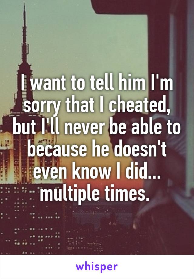 I want to tell him I'm sorry that I cheated, but I'll never be able to because he doesn't even know I did... multiple times. 